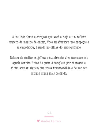 André Ferrari
125.
A mulher forte e corajosa que você é hoje é um reflexo
sincero da menina de ontem. Você amadureceu nos tropeços e
se empoderou, baseada no clichê do amor-próprio.
Deixou de aceitar migalhas e atualmente vive escancarando
aquele sorriso único de quem é completa por si mesma e
só vai aceitar alguém que possa transbordá-la e deixar seu
mundo ainda mais colorido.
 