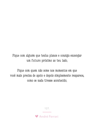 André Ferrari
127.
Fique com alguém que tenha planos e consiga enxergar
um futuro próximo ao teu lado.
Fique com quem não some nos momentos em que
você mais precisa de apoio e depois simplesmente reaparece,
como se nada tivesse acontecido.
 