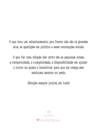 André Ferrari
128.
O que leva um relacionamento pra frente não são os grandes
atos, as aparições em público e essas convenções sociais.
O que faz uma relação dar certo são as pequenas coisas,
a reciprocidade, a cumplicidade, a disponibilidade em ajudar
o outro na queda e incentivar para que ele cresça sem
nenhuma amarra ou medo.
Estejam sempre juntos, em tudo!
 