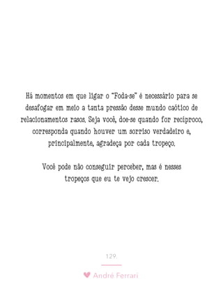 André Ferrari
129.
Há momentos em que ligar o “Foda-se” é necessário para se
desafogar em meio a tanta pressão desse mundo caótico de
relacionamentos rasos. Seja você, doe-se quando for recíproco,
corresponda quando houver um sorriso verdadeiro e,
principalmente, agradeça por cada tropeço.
Você pode não conseguir perceber, mas é nesses
tropeços que eu te vejo crescer.
 