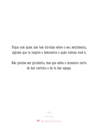 André Ferrari
130.
Fique com quem não tem dúvidas sobre o seu sentimento,
alguém que te inspire e demonstre o quão valiosa você é.
Não precisa ser grudento, mas que saiba o momento certo
de dar carinho e de te dar espaço.
 