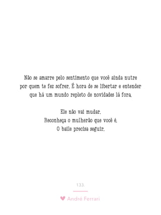 André Ferrari
133.
Não se amarre pelo sentimento que você ainda nutre
por quem te fez sofrer. É hora de se libertar e entender
que há um mundo repleto de novidades lá fora.
Ele não vai mudar.
Reconheça o mulherão que você é.
O baile precisa seguir.
 