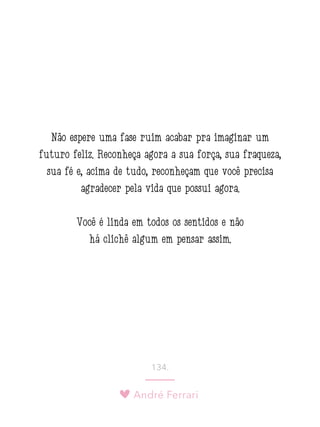 André Ferrari
134.
Não espere uma fase ruim acabar pra imaginar um
futuro feliz. Reconheça agora a sua força, sua fraqueza,
sua fé e, acima de tudo, reconheçam que você precisa
agradecer pela vida que possui agora.
Você é linda em todos os sentidos e não
há clichê algum em pensar assim.
 