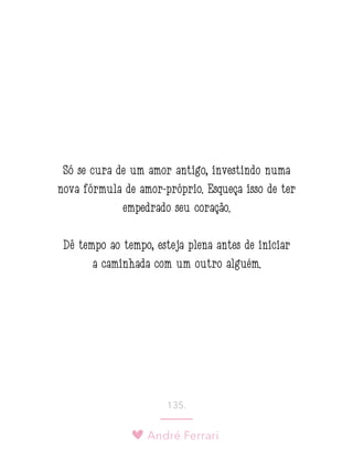 André Ferrari
135.
Só se cura de um amor antigo, investindo numa
nova fórmula de amor-próprio. Esqueça isso de ter
empedrado seu coração.
Dê tempo ao tempo, esteja plena antes de iniciar
a caminhada com um outro alguém.
 