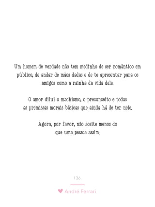 André Ferrari
136.
Um homem de verdade não tem medinho de ser romântico em
público, de andar de mãos dadas e de te apresentar para os
amigos como a rainha da vida dele.
O amor dilui o machismo, o preconceito e todas
as premissas morais básicas que ainda há de ter nele.
Agora, por favor, não aceite menos do
que uma pessoa assim.
 