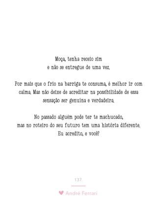 André Ferrari
137.
Moça, tenha receio sim
e não se entregue de uma vez.
Por mais que o frio na barriga te consuma, é melhor ir com
calma. Mas não deixe de acreditar na possibilidade de essa
sensação ser genuína e verdadeira.
No passado alguém pode ter te machucado,
mas no roteiro do seu futuro tem uma história diferente.
Eu acredito, e você?
 