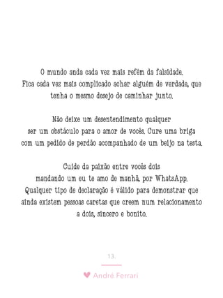 André Ferrari
13.
O mundo anda cada vez mais refém da falsidade.
Fica cada vez mais complicado achar alguém de verdade, que
tenha o mesmo desejo de caminhar junto.
Não deixe um desentendimento qualquer
ser um obstáculo para o amor de vocês. Cure uma briga
com um pedido de perdão acompanhado de um beijo na testa.
Cuide da paixão entre vocês dois
mandando um eu te amo de manhã, por WhatsApp.
Qualquer tipo de declaração é válido para demonstrar que
ainda existem pessoas caretas que creem num relacionamento
a dois, sincero e bonito.
 