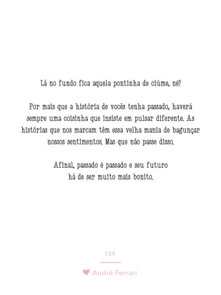André Ferrari
139.
Lá no fundo fica aquela pontinha de ciúme, né?
Por mais que a história de vocês tenha passado, haverá
sempre uma coisinha que insiste em pulsar diferente. As
histórias que nos marcam têm essa velha mania de bagunçar
nossos sentimentos. Mas que não passe disso.
Afinal, passado é passado e seu futuro
há de ser muito mais bonito.
 