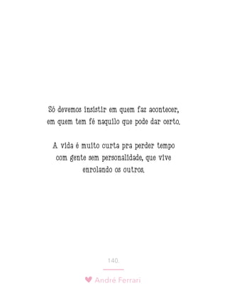 André Ferrari
140.
Só devemos insistir em quem faz acontecer,
em quem tem fé naquilo que pode dar certo.
A vida é muito curta pra perder tempo
com gente sem personalidade, que vive
enrolando os outros.
 