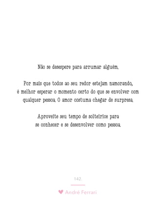 André Ferrari
142.
Não se desespere para arrumar alguém.
Por mais que todos ao seu redor estejam namorando,
é melhor esperar o momento certo do que se envolver com
qualquer pessoa. O amor costuma chegar de surpresa.
Aproveite seu tempo de solteirice para
se conhecer e se desenvolver como pessoa.
 