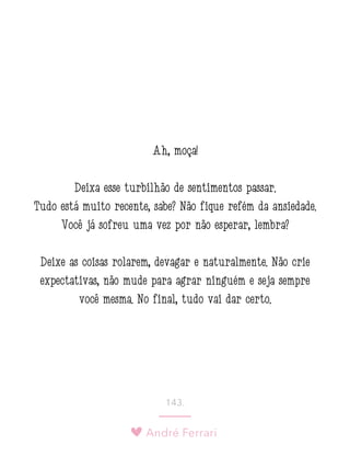 André Ferrari
143.
Ah, moça!
Deixa esse turbilhão de sentimentos passar.
Tudo está muito recente, sabe? Não fique refém da ansiedade.
Você já sofreu uma vez por não esperar, lembra?
Deixe as coisas rolarem, devagar e naturalmente. Não crie
expectativas, não mude para agrar ninguém e seja sempre
você mesma. No final, tudo vai dar certo.
 