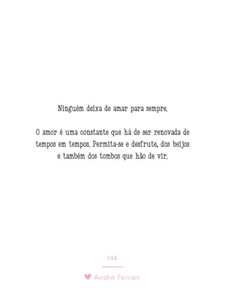 André Ferrari
144.
Ninguém deixa de amar para sempre.
O amor é uma constante que há de ser renovada de
tempos em tempos. Permita-se e desfrute, dos beijos
e também dos tombos que hão de vir.
 