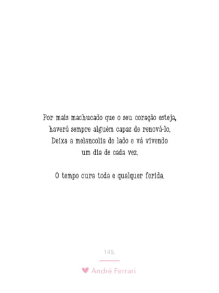 André Ferrari
145.
Por mais machucado que o seu coração esteja,
haverá sempre alguém capaz de renová-lo.
Deixa a melancolia de lado e vá vivendo
um dia de cada vez.
O tempo cura toda e qualquer ferida.
 