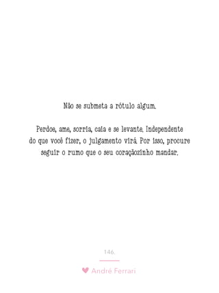 André Ferrari
146.
Não se submeta a rótulo algum.
Perdoe, ame, sorria, caia e se levante. Independente
do que você fizer, o julgamento virá. Por isso, procure
seguir o rumo que o seu coraçãozinho mandar.
 