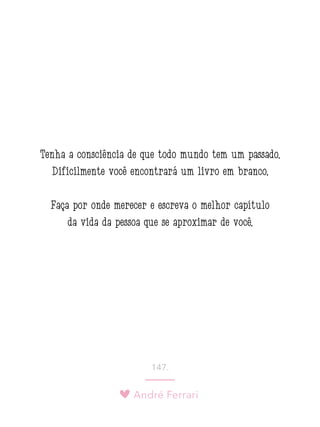 André Ferrari
147.
Tenha a consciência de que todo mundo tem um passado.
Dificilmente você encontrará um livro em branco.
Faça por onde merecer e escreva o melhor capítulo
da vida da pessoa que se aproximar de você.
 