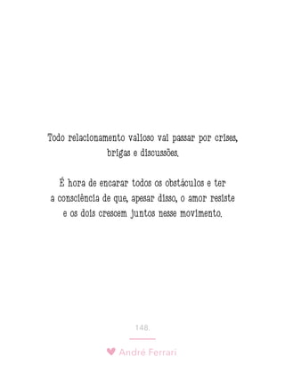 André Ferrari
148.
Todo relacionamento valioso vai passar por crises,
brigas e discussões.
É hora de encarar todos os obstáculos e ter
a consciência de que, apesar disso, o amor resiste
e os dois crescem juntos nesse movimento.
 
