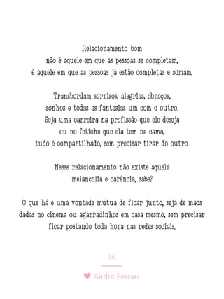 André Ferrari
14.
Relacionamento bom
não é aquele em que as pessoas se completam,
é aquele em que as pessoas já estão completas e somam.
Transbordam sorrisos, alegrias, abraços,
sonhos e todas as fantasias um com o outro.
Seja uma carreira na profissão que ele deseja
ou no fetiche que ela tem na cama,
tudo é compartilhado, sem precisar tirar do outro.
Nesse relacionamento não existe aquela
melancolia e carência, sabe?
O que há é uma vontade mútua de ficar junto, seja de mãos
dadas no cinema ou agarradinhos em casa mesmo, sem precisar
ficar postando toda hora nas redes sociais.
 