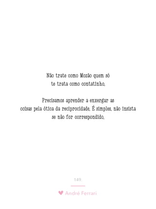 André Ferrari
149.
Não trate como Mozão quem só
te trata como contatinho.
Precisamos aprender a enxergar as
coisas pela ótica da reciprocidade. É simples: não insista
se não for correspondido.
 