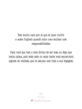 André Ferrari
150.
Tem muito cara por aí que só quer curtir
e acaba fugindo quando acha uma mulher com
responsabilidades.
Para você que tem o dom divino de ser mãe, eu digo que
tenha calma, pois mais cedo ou mais tarde você encontrará
alguém de verdade, que te assuma com toda a sua bagagem.
 