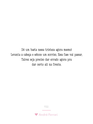 André Ferrari
152.
Dê um basta nessa tristeza agora mesmo!
Levanta a cabeça e esboce um sorriso. Essa fase vai passar.
Talvez seja preciso dar errado agora pra
dar certo ali na frente.
 