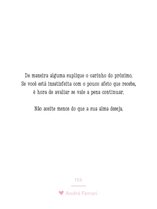 André Ferrari
153.
De maneira alguma suplique o carinho do próximo.
Se você está insatisfeita com o pouco afeto que recebe,
é hora de avaliar se vale a pena continuar.
Não aceite menos do que a sua alma deseja.
 