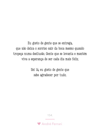 André Ferrari
154.
Eu gosto de gente que se entrega,
que não deixa o sorriso sair da boca mesmo quando
tropeça numa desilusão. Gente que se levanta e mantém
viva a esperança de ser cada dia mais feliz.
Sei lá, eu gosto de gente que
sabe agradecer por tudo.
 