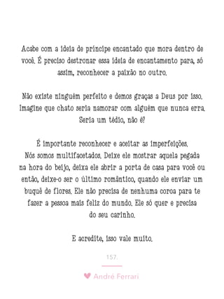 André Ferrari
157.
Acabe com a ideia de príncipe encantado que mora dentro de
você. É preciso destronar essa ideia de encantamento para, só
assim, reconhecer a paixão no outro.
Não existe ninguém perfeito e demos graças a Deus por isso.
Imagine que chato seria namorar com alguém que nunca erra.
Seria um tédio, não é?
É importante reconhecer e aceitar as imperfeições.
Nós somos multifacetados. Deixe ele mostrar aquela pegada
na hora do beijo, deixa ele abrir a porta de casa para você ou
então, deixe-o ser o último romântico, quando ele enviar um
buquê de flores. Ele não precisa de nenhuma coroa para te
fazer a pessoa mais feliz do mundo. Ele só quer e precisa
do seu carinho.
E acredite, isso vale muito.
 