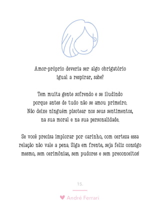André Ferrari
15.
Amor-próprio deveria ser algo obrigatório
igual a respirar, sabe?
Tem muita gente sofrendo e se iludindo
porque antes de tudo não se amou primeiro.
Não deixe ninguém pisotear nos seus sentimentos,
na sua moral e na sua personalidade.
Se você precisa implorar por carinho, com certeza essa
relação não vale a pena. Siga em frente, seja feliz consigo
mesmo, sem cerimônias, sem pudores e sem preconceitos!
 