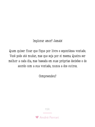 André Ferrari
159.
Implorar amor? Jamais!
Quem quiser ficar que fique por livre e espontânea vontade.
Você pode até mudar, mas que seja por si mesma. Queira ser
melhor a cada dia, mas baseada em suas próprias decisões e de
acordo com a sua vontade, nunca a dos outros.
Compreendeu?
 