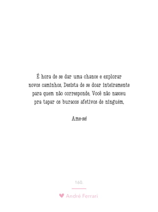 André Ferrari
160.
É hora de se dar uma chance e explorar
novos caminhos. Desista de se doar inteiramente
para quem não corresponde. Você não nasceu
pra tapar os buracos afetivos de ninguém.
Ame-se!
 
