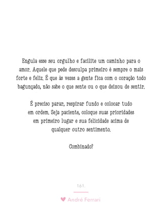 André Ferrari
161.
Engula esse seu orgulho e facilite um caminho para o
amor. Aquele que pede desculpa primeiro é sempre o mais
forte e feliz. É que às vezes a gente fica com o coração todo
bagunçado, não sabe o que sente ou o que deixou de sentir.
É preciso parar, respirar fundo e colocar tudo
em ordem. Seja paciente, coloque suas prioridades
em primeiro lugar e sua felicidade acima de
qualquer outro sentimento.
Combinado?
 