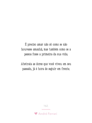 André Ferrari
162.
É preciso amar não só como se não
houvesse amanhã, mas também como se a
pessoa fosse a primeira da sua vida.
Abstraia as dores que você viveu em seu
passado, já é hora de seguir em frente.
 