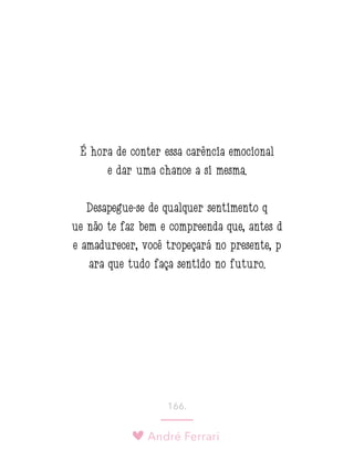 André Ferrari
166.
É hora de conter essa carência emocional
e dar uma chance a si mesma.
Desapegue-se de qualquer sentimento q
ue não te faz bem e compreenda que, antes d
e amadurecer, você tropeçará no presente, p
ara que tudo faça sentido no futuro.
 