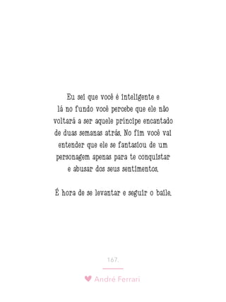 André Ferrari
167.
Eu sei que você é inteligente e
lá no fundo você percebe que ele não
voltará a ser aquele príncipe encantado
de duas semanas atrás. No fim você vai
entender que ele se fantasiou de um
personagem apenas para te conquistar
e abusar dos seus sentimentos.
É hora de se levantar e seguir o baile.
 