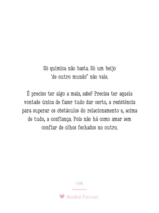 André Ferrari
168.
Só química não basta. Só um beijo
‘de outro mundo” não vale.
É preciso ter algo a mais, sabe? Precisa ter aquela
vontade única de fazer tudo dar certo, a resistência
para superar os obstáculos do relacionamento e, acima
de tudo, a confiança. Pois não há como amar sem
confiar de olhos fechados no outro.
 