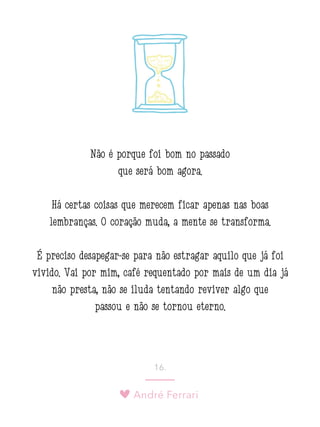 André Ferrari
16.
Não é porque foi bom no passado
que será bom agora.
Há certas coisas que merecem ficar apenas nas boas
lembranças. O coração muda, a mente se transforma.
É preciso desapegar-se para não estragar aquilo que já foi
vivido. Vai por mim, café requentado por mais de um dia já
não presta, não se iluda tentando reviver algo que
passou e não se tornou eterno.
 
