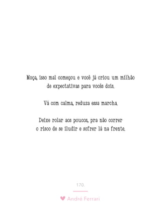 André Ferrari
170.
Moça, isso mal começou e você já criou um milhão
de expectativas para vocês dois.
Vá com calma, reduza essa marcha.
Deixe rolar aos poucos, pra não correr
o risco de se iludir e sofrer lá na frente.
 