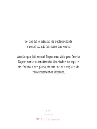 André Ferrari
171.
Se não há o mínimo de reciprocidade
e respeito, não há como dar certo.
Aceita que dói menos! Toque sua vida pra frente.
Experimente o sentimento libertador de seguir
em frente e ser plena em um mundo repleto de
relacionamentos líquidos.
 