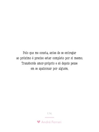 André Ferrari
174.
Pelo que me consta, antes de se entregar
ao próximo é preciso estar completo por si mesmo.
Transborde amor-próprio e só depois pense
em se apaixonar por alguém.
 