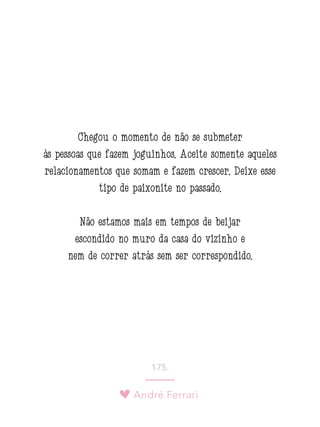 André Ferrari
175.
Chegou o momento de não se submeter
às pessoas que fazem joguinhos. Aceite somente aqueles
relacionamentos que somam e fazem crescer. Deixe esse
tipo de paixonite no passado.
Não estamos mais em tempos de beijar
escondido no muro da casa do vizinho e
nem de correr atrás sem ser correspondido.
 