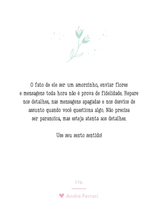André Ferrari
176.
O fato de ele ser um amorzinho, enviar flores
e mensagens toda hora não é prova de fidelidade. Repare
nos detalhes, nas mensagens apagadas e nos desvios de
assunto quando você questiona algo. Não precisa
ser paranoica, mas esteja atenta aos detalhes.
Use seu sexto sentido!
 