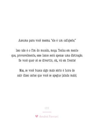 André Ferrari
177.
Assuma para você mesma: “ele é um cafajeste.”
Isso não é o fim do mundo, moça. Tenha em mente
que, provavelmente, esse lance será apenas uma distração.
Se você quer só se divertir, ok, vá em frente!
Mas, se você busca algo mais sério é hora de
sair disso antes que você se apegue (ainda mais).
 