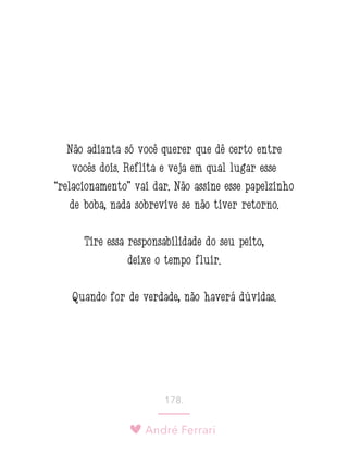 André Ferrari
178.
Não adianta só você querer que dê certo entre
vocês dois. Reflita e veja em qual lugar esse
“relacionamento” vai dar. Não assine esse papelzinho
de boba, nada sobrevive se não tiver retorno.
Tire essa responsabilidade do seu peito,
deixe o tempo fluir.
Quando for de verdade, não haverá dúvidas.
 