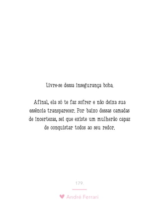 André Ferrari
179.
Livre-se dessa insegurança boba.
Afinal, ela só te faz sofrer e não deixa sua
essência transparecer. Por baixo dessas camadas
de incertezas, sei que existe um mulherão capaz
de conquistar todos ao seu redor.
 