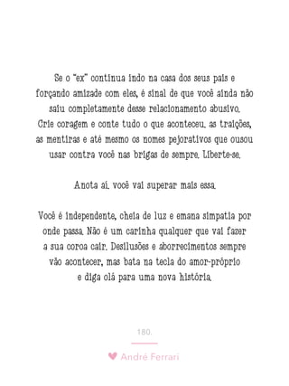 André Ferrari
180.
Se o “ex” continua indo na casa dos seus pais e
forçando amizade com eles, é sinal de que você ainda não
saiu completamente desse relacionamento abusivo.
Crie coragem e conte tudo o que aconteceu: as traições,
as mentiras e até mesmo os nomes pejorativos que ousou
usar contra você nas brigas de sempre. Liberte-se.
Anota aí: você vai superar mais essa.
Você é independente, cheia de luz e emana simpatia por
onde passa. Não é um carinha qualquer que vai fazer
a sua coroa cair. Desilusões e aborrecimentos sempre
vão acontecer, mas bata na tecla do amor-próprio
e diga olá para uma nova história.
 