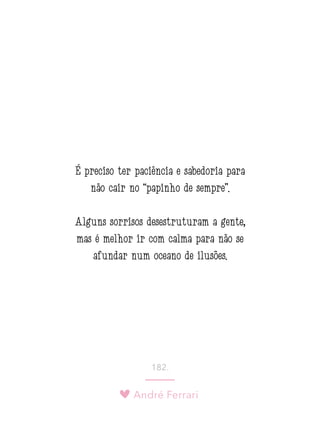 André Ferrari
182.
É preciso ter paciência e sabedoria para
não cair no “papinho de sempre”.
Alguns sorrisos desestruturam a gente,
mas é melhor ir com calma para não se
afundar num oceano de ilusões.
 