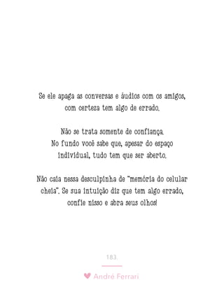 André Ferrari
183.
Se ele apaga as conversas e áudios com os amigos,
com certeza tem algo de errado.
Não se trata somente de confiança.
No fundo você sabe que, apesar do espaço
individual, tudo tem que ser aberto.
Não caia nessa desculpinha de “memória do celular
cheia”. Se sua intuição diz que tem algo errado,
confie nisso e abra seus olhos!
 