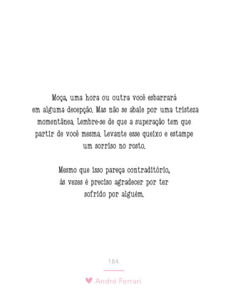 André Ferrari
184.
Moça, uma hora ou outra você esbarrará
em alguma decepção. Mas não se abale por uma tristeza
momentânea. Lembre-se de que a superação tem que
partir de você mesma. Levante esse queixo e estampe
um sorriso no rosto.
Mesmo que isso pareça contraditório,
às vezes é preciso agradecer por ter
sofrido por alguém.
 