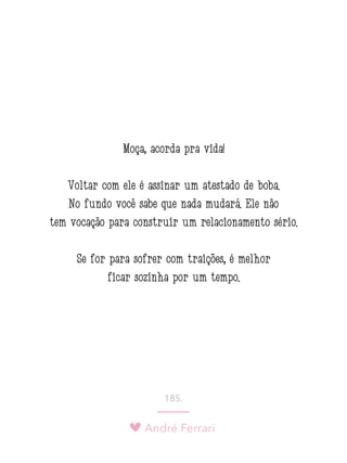 André Ferrari
185.
Moça, acorda pra vida!
Voltar com ele é assinar um atestado de boba.
No fundo você sabe que nada mudará. Ele não
tem vocação para construir um relacionamento sério.
Se for para sofrer com traições, é melhor
ficar sozinha por um tempo.
 