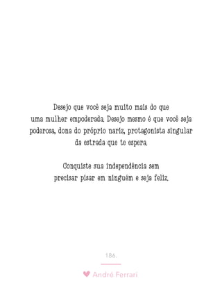 André Ferrari
186.
Desejo que você seja muito mais do que
uma mulher empoderada. Desejo mesmo é que você seja
poderosa, dona do próprio nariz, protagonista singular
da estrada que te espera.
Conquiste sua independência sem
precisar pisar em ninguém e seja feliz.
 